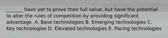 _______ have yet to prove their full value, but have the potential to alter the rules of competition by providing significant advantage. A. Base technologies B. Emerging technologies C. Key technologies D. Elevated technologies E. Pacing technologies