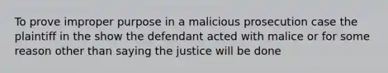 To prove improper purpose in a malicious prosecution case the plaintiff in the show the defendant acted with malice or for some reason other than saying the justice will be done