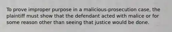 To prove improper purpose in a malicious-prosecution case, the plaintiff must show that the defendant acted with malice or for some reason other than seeing that justice would be done.