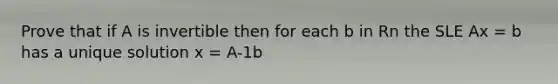 Prove that if A is invertible then for each b in Rn the SLE Ax = b has a unique solution x = A-1b