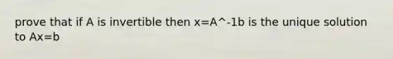 prove that if A is invertible then x=A^-1b is the unique solution to Ax=b