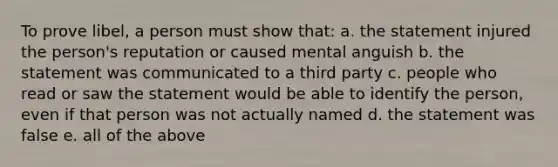 To prove libel, a person must show that: a. the statement injured the person's reputation or caused mental anguish b. the statement was communicated to a third party c. people who read or saw the statement would be able to identify the person, even if that person was not actually named d. the statement was false e. all of the above