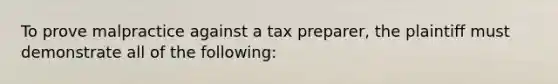 To prove malpractice against a tax preparer, the plaintiff must demonstrate all of the following: