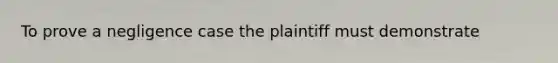 To prove a negligence case the plaintiff must demonstrate