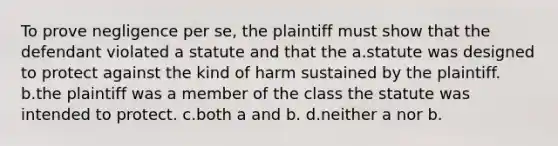 To prove negligence per se, the plaintiff must show that the defendant violated a statute and that the a.statute was designed to protect against the kind of harm sustained by the plaintiff. b.the plaintiff was a member of the class the statute was intended to protect. c.both a and b. d.neither a nor b.