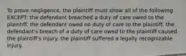 To prove negligence, the plaintiff must show all of the following EXCEPT: the defendant breached a duty of care owed to the plaintiff. the defendant owed no duty of care to the plaintiff. the defendant's breach of a duty of care owed to the plaintiff caused the plaintiff's injury. the plaintiff suffered a legally recognizable injury.