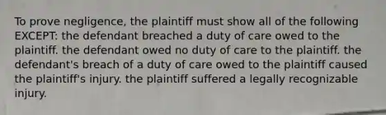 To prove negligence, the plaintiff must show all of the following EXCEPT: the defendant breached a duty of care owed to the plaintiff. the defendant owed no duty of care to the plaintiff. the defendant's breach of a duty of care owed to the plaintiff caused the plaintiff's injury. the plaintiff suffered a legally recognizable injury.