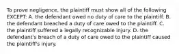 To prove negligence, the plaintiff must show all of the following EXCEPT: A. the defendant owed no duty of care to the plaintiff. B. the defendant breached a duty of care owed to the plaintiff. C. the plaintiff suffered a legally recognizable injury. D. the defendant's breach of a duty of care owed to the plaintiff caused the plaintiff's injury.