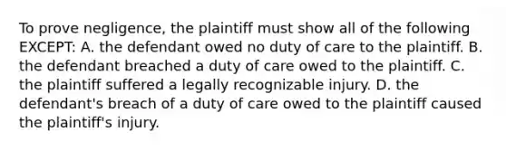 To prove negligence, the plaintiff must show all of the following EXCEPT: A. the defendant owed no duty of care to the plaintiff. B. the defendant breached a duty of care owed to the plaintiff. C. the plaintiff suffered a legally recognizable injury. D. the defendant's breach of a duty of care owed to the plaintiff caused the plaintiff's injury.