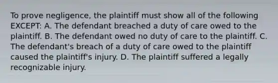 To prove negligence, the plaintiff must show all of the following EXCEPT: A. The defendant breached a duty of care owed to the plaintiff. B. The defendant owed no duty of care to the plaintiff. C. The defendant's breach of a duty of care owed to the plaintiff caused the plaintiff's injury. D. The plaintiff suffered a legally recognizable injury.