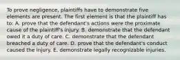 To prove negligence, plaintiffs have to demonstrate five elements are present. The first element is that the plaintiff has to: A. prove that the defendant's actions were the proximate cause of the plaintiff's injury. B. demonstrate that the defendant owed it a duty of care. C. demonstrate that the defendant breached a duty of care. D. prove that the defendant's conduct caused the injury. E. demonstrate legally recognizable injuries.