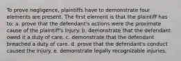 To prove negligence, plaintiffs have to demonstrate four elements are present. The first element is that the plaintiff has to: a. prove that the defendant's actions were the proximate cause of the plaintiff's injury. b. demonstrate that the defendant owed it a duty of care. c. demonstrate that the defendant breached a duty of care. d. prove that the defendant's conduct caused the injury. e. demonstrate legally recognizable injuries.