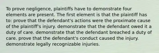 To prove negligence, plaintiffs have to demonstrate four elements are present. The first element is that the plaintiff has to: prove that the defendant's actions were the proximate cause of the plaintiff's injury. demonstrate that the defendant owed it a duty of care. demonstrate that the defendant breached a duty of care. prove that the defendant's conduct caused the injury. demonstrate legally recognizable injuries.