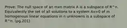 Prove: The null space of an mxn matrix A is a subspace of R^n. Equivalently the set of all solutions to a system Ax=0 of m homogenous linear equations in n unknowns is a subspace of R^n. (pg.201)