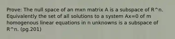 Prove: The null space of an mxn matrix A is a subspace of R^n. Equivalently the set of all solutions to a system Ax=0 of m homogenous <a href='https://www.questionai.com/knowledge/kyDROVbHRn-linear-equations' class='anchor-knowledge'>linear equations</a> in n unknowns is a subspace of R^n. (pg.201)