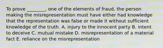 To prove​ ________, one of the elements of​ fraud, the person making the misrepresentation must have either had knowledge that the representation was false or made it without sufficient knowledge of the truth. A. injury to the innocent party B. intent to deceive C. mutual mistake D. misrepresentation of a material fact E. reliance on the misrepresentation