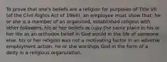 To prove that one's beliefs are a religion for purposes of Title VII (of the Civil Rights Act of 1964), an employee must show that: he or she is a member of an organized, established religion with other followers. his or her beliefs occupy the same place in his or her life as an orthodox belief in God would in the life of someone else. his or her religion was not a motivating factor in an adverse employment action. he or she worships God in the form of a deity in a religious organization.