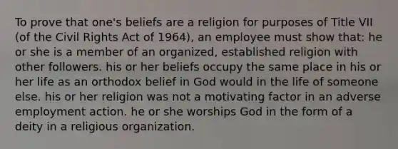 To prove that one's beliefs are a religion for purposes of Title VII (of the Civil Rights Act of 1964), an employee must show that: he or she is a member of an organized, established religion with other followers. his or her beliefs occupy the same place in his or her life as an orthodox belief in God would in the life of someone else. his or her religion was not a motivating factor in an adverse employment action. he or she worships God in the form of a deity in a <a href='https://www.questionai.com/knowledge/k6gq7Nr0Yc-religious-organization' class='anchor-knowledge'>religious organization</a>.