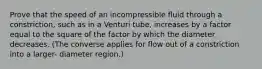 Prove that the speed of an incompressible fluid through a constriction, such as in a Venturi tube, increases by a factor equal to the square of the factor by which the diameter decreases. (The converse applies for flow out of a constriction into a larger- diameter region.)