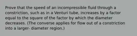 Prove that the speed of an incompressible fluid through a constriction, such as in a Venturi tube, increases by a factor equal to the square of the factor by which the diameter decreases. (The converse applies for flow out of a constriction into a larger- diameter region.)