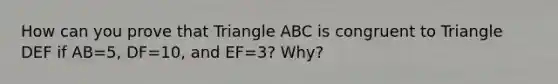 How can you prove that Triangle ABC is congruent to Triangle DEF if AB=5, DF=10, and EF=3? Why?