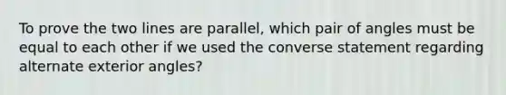 To prove the two lines are parallel, which pair of angles must be equal to each other if we used the converse statement regarding alternate exterior angles?