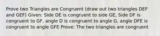 Prove two Triangles are Congruent (draw out two triangles DEF and GEF) Given: Side DE is congruent to side GE, Side DF is congruent to GF, angle D is congruent to angle G, angle DFE is congruent to angle GFE Prove: The two triangles are congruent