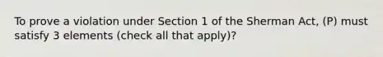 To prove a violation under Section 1 of the Sherman Act, (P) must satisfy 3 elements (check all that apply)?