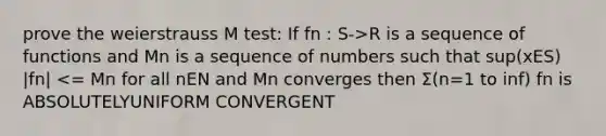 prove the weierstrauss M test: If fn : S->R is a sequence of functions and Mn is a sequence of numbers such that sup(xES) |fn| <= Mn for all nEN and Mn converges then Σ(n=1 to inf) fn is ABSOLUTELYUNIFORM CONVERGENT