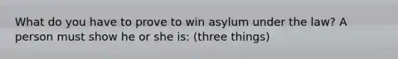 What do you have to prove to win asylum under the law? A person must show he or she is: (three things)