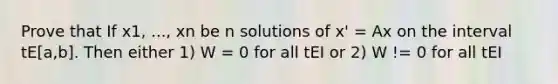 Prove that If x1, ..., xn be n solutions of x' = Ax on the interval tE[a,b]. Then either 1) W = 0 for all tEI or 2) W != 0 for all tEI