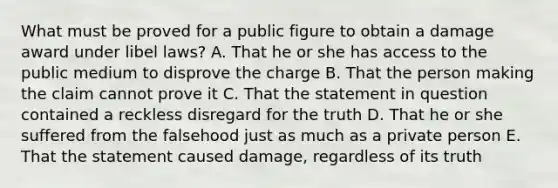 What must be proved for a public figure to obtain a damage award under libel laws? A. That he or she has access to the public medium to disprove the charge B. That the person making the claim cannot prove it C. That the statement in question contained a reckless disregard for the truth D. That he or she suffered from the falsehood just as much as a private person E. That the statement caused damage, regardless of its truth