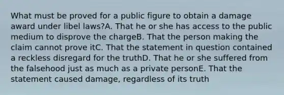 What must be proved for a public figure to obtain a damage award under libel laws?A. That he or she has access to the public medium to disprove the chargeB. That the person making the claim cannot prove itC. That the statement in question contained a reckless disregard for the truthD. That he or she suffered from the falsehood just as much as a private personE. That the statement caused damage, regardless of its truth