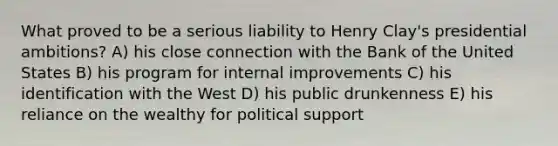 What proved to be a serious liability to Henry Clay's presidential ambitions? A) his close connection with the Bank of the United States B) his program for internal improvements C) his identification with the West D) his public drunkenness E) his reliance on the wealthy for political support