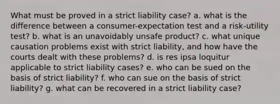 What must be proved in a strict liability case? a. what is the difference between a consumer-expectation test and a risk-utility test? b. what is an unavoidably unsafe product? c. what unique causation problems exist with strict liability, and how have the courts dealt with these problems? d. is res ipsa loquitur applicable to strict liability cases? e. who can be sued on the basis of strict liability? f. who can sue on the basis of strict liability? g. what can be recovered in a strict liability case?