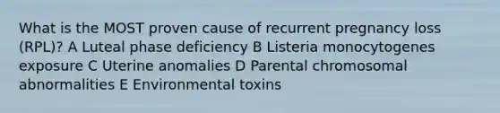 What is the MOST proven cause of recurrent pregnancy loss (RPL)? A Luteal phase deficiency B Listeria monocytogenes exposure C Uterine anomalies D Parental chromosomal abnormalities E Environmental toxins