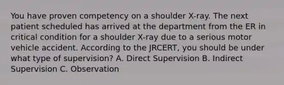 You have proven competency on a shoulder X-ray. The next patient scheduled has arrived at the department from the ER in critical condition for a shoulder X-ray due to a serious motor vehicle accident. According to the JRCERT, you should be under what type of supervision? A. Direct Supervision B. Indirect Supervision C. Observation