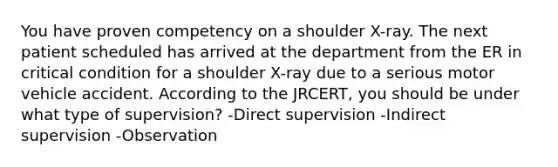 You have proven competency on a shoulder X-ray. The next patient scheduled has arrived at the department from the ER in critical condition for a shoulder X-ray due to a serious motor vehicle accident. According to the JRCERT, you should be under what type of supervision? -Direct supervision -Indirect supervision -Observation