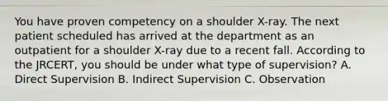 You have proven competency on a shoulder X-ray. The next patient scheduled has arrived at the department as an outpatient for a shoulder X-ray due to a recent fall. According to the JRCERT, you should be under what type of supervision? A. Direct Supervision B. Indirect Supervision C. Observation