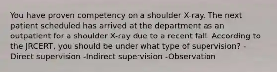 You have proven competency on a shoulder X-ray. The next patient scheduled has arrived at the department as an outpatient for a shoulder X-ray due to a recent fall. According to the JRCERT, you should be under what type of supervision? -Direct supervision -Indirect supervision -Observation