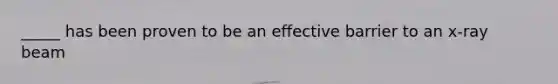 _____ has been proven to be an effective barrier to an x-ray beam