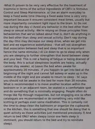 -What IS proven to be very very effective for the treatment of insomnia in terms of the active ingredients of CBT-I is Stimulus Control and Sleep Maintenance. a) Use an alarm everyday to keep a fixed wake time (Having a fixed wake time is very very important because it ensures consistent meal times, usually but more importantly consistent light input to the brain. b) Do not nap during the day c) Avoid any behavior in the bed other than sleep or sexual activity. -We're relying on those principles from behaviorism that we've talked about that is, don't do anything in the bed other than sleep and sexual activity. Don't nap during the day (this may decrease our sleep drive, when we get into bed and we experience wakefulness - that will not strengthen that association between bed and sleep that is so important hence the name stimulus.) d) Lie down to go to sleep only when you are sleeping to further strengthen that bond between sleep and your bed. This is not a feeling of fatigue or being drained of the body, this is actual sleepiness (eyelids are heavy, actually cannot stay awake). e) Leave the bed when awake for approximately 20 minutes. -If you happen to get into bed at the beginning of the night and cannot fall asleep or wake up in the middle of the night and are unable to return to sleep - SC says you should not be awake in the bed for more than 20 minutes. What is recommended is to move another location within the bedroom or in an adjacent room, be seated in a comfortable spot and do something that is minimally engaging. People often do things like flip through magazines, but not engaging one so often catalogues are recommended or do something very mild like knitting or perhaps even some meditation. This is certainly not the time to deep-clean the bathroom or organize the cupboards in the kitchen, this is something that one should be doing that is quiet activity as those activities just mentioned previously. f) And return to bed ONLY when sleepy (once one feels sleep is imminent, you should return to the bed and try to reinitiate sleep).