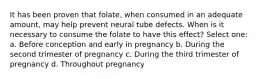 It has been proven that folate, when consumed in an adequate amount, may help prevent neural tube defects. When is it necessary to consume the folate to have this effect? Select one: a. Before conception and early in pregnancy b. During the second trimester of pregnancy c. During the third trimester of pregnancy d. Throughout pregnancy