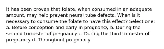 It has been proven that folate, when consumed in an adequate amount, may help prevent neural tube defects. When is it necessary to consume the folate to have this effect? Select one: a. Before conception and early in pregnancy b. During the second trimester of pregnancy c. During the third trimester of pregnancy d. Throughout pregnancy