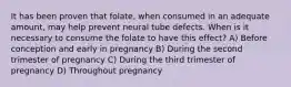 It has been proven that folate, when consumed in an adequate amount, may help prevent neural tube defects. When is it necessary to consume the folate to have this effect? A) Before conception and early in pregnancy B) During the second trimester of pregnancy C) During the third trimester of pregnancy D) Throughout pregnancy