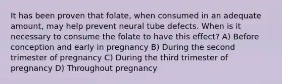 It has been proven that folate, when consumed in an adequate amount, may help prevent neural tube defects. When is it necessary to consume the folate to have this effect? A) Before conception and early in pregnancy B) During the second trimester of pregnancy C) During the third trimester of pregnancy D) Throughout pregnancy