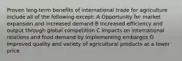 Proven long-term benefits of international trade for agriculture include all of the following except: A Opportunity for market expansion and increased demand B Increased efficiency and output through global competition C Impacts on international relations and food demand by implementing embargos D Improved quality and variety of agricultural products at a lower price