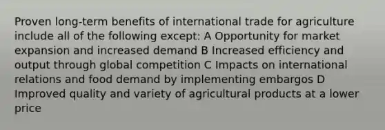 Proven long-term benefits of international trade for agriculture include all of the following except: A Opportunity for market expansion and increased demand B Increased efficiency and output through global competition C Impacts on international relations and food demand by implementing embargos D Improved quality and variety of agricultural products at a lower price