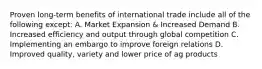 Proven long-term benefits of international trade include all of the following except: A. Market Expansion & Increased Demand B. Increased efficiency and output through global competition C. Implementing an embargo to improve foreign relations D. Improved quality, variety and lower price of ag products