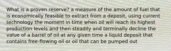 What is a proven reserve? a measure of the amount of fuel that is economically feasible to extract from a deposit, using current technology the moment in time when oil will reach its highest production levels and then steadily and terminally decline the value of a barrel of oil at any given time a liquid deposit that contains free-flowing oil or oil that can be pumped out